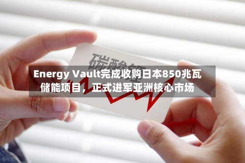 Energy Vault完成收购日本850兆瓦储能项目，正式进军亚洲核心市场-第2张图片