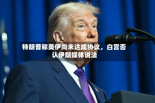 特朗普称美伊尚未达成协议，白宫否认伊朗媒体说法-第3张图片