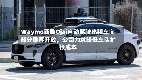 Waymo新款Ojai自动驾驶出租车向部分乘客开放	，公司力求降低车队扩张成本-第2张图片