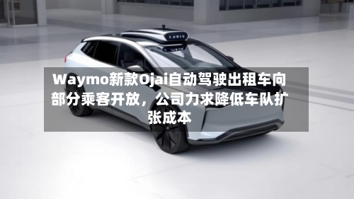 Waymo新款Ojai自动驾驶出租车向部分乘客开放	，公司力求降低车队扩张成本-第3张图片