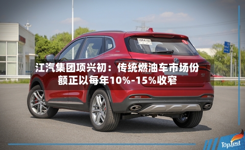 江汽集团项兴初：传统燃油车市场份额正以每年10%-15%收窄-第2张图片