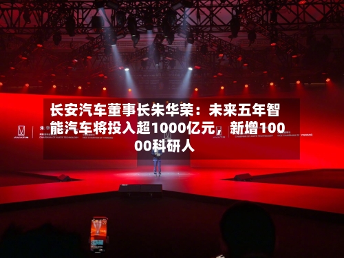 长安汽车董事长朱华荣：未来五年智能汽车将投入超1000亿元，新增10000科研人-第2张图片