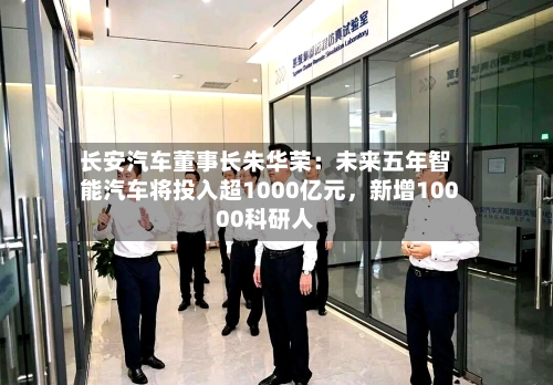 长安汽车董事长朱华荣：未来五年智能汽车将投入超1000亿元，新增10000科研人-第3张图片
