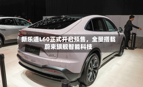 新乐道L60正式开启预售，全量搭载蔚来旗舰智能科技