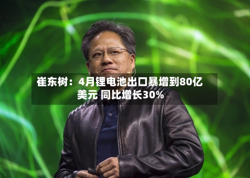 崔东树：4月锂电池出口暴增到80亿美元 同比增长30%-第2张图片