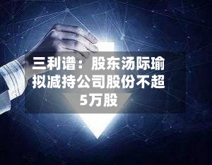 三利谱：股东汤际瑜拟减持公司股份不超5万股-第2张图片