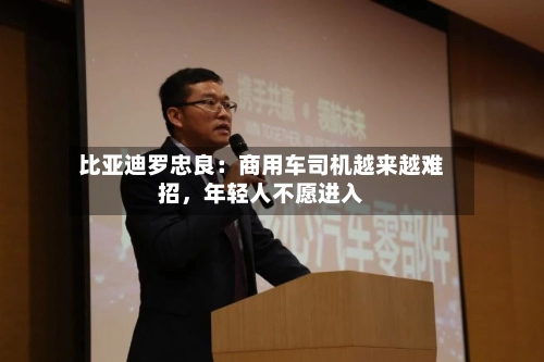 比亚迪罗忠良：商用车司机越来越难招，年轻人不愿进入
