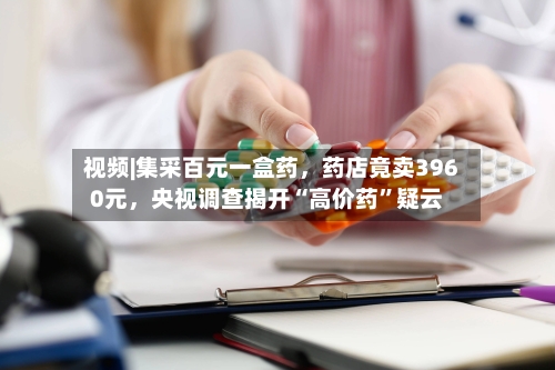 视频|集采百元一盒药，药店竟卖3960元	，央视调查揭开“高价药”疑云-第3张图片