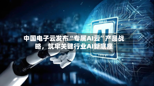 中国电子云发布“专属AI云”产品战略	，筑牢关键行业AI新底座-第2张图片