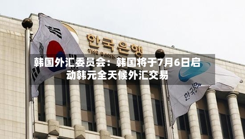 韩国外汇委员会：韩国将于7月6日启动韩元全天候外汇交易