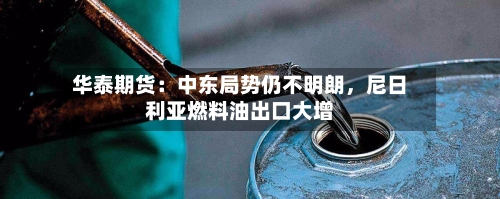 华泰期货：中东局势仍不明朗，尼日利亚燃料油出口大增